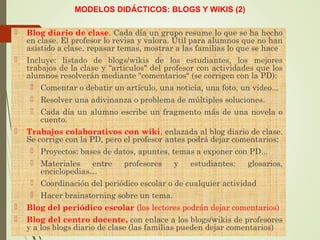 MODELOS DIDÁCTICOS: BLOGS Y WIKIS (2)
 Blog diario de clase. Cada día un grupo resume lo que se ha hecho
en clase. El profesor lo revisa y valora. Útil para alumnos que no han
asistido a clase, repasar temas, mostrar a las familias lo que se hace
 Incluye: listado de blogs/wikis de los estudiantes, los mejores
trabajos de la clase y “artículos" del profesor con actividades que los
alumnos resolverán mediante "comentarios“ (se corrigen con la PD):
 Comentar o debatir un artículo, una noticia, una foto, un vídeo...
 Resolver una adivinanza o problema de múltiples soluciones.
 Cada día un alumno escribe un fragmento más de una novela o
cuento.
 Trabajos colaborativos con wiki, enlazada al blog diario de clase.
Se corrige con la PD, pero el profesor antes podrá dejar comentarios:
 Proyectos: bases de datos, apuntes, temas a exponer con PD...
 Materiales entre profesores y estudiantes: glosarios,
enciclopedias…
 Coordinación del periódico escolar o de cualquier actividad
 Hacer brainstorning sobre un tema.
 Blog del periódico escolar (los lectores podrán dejar comentarios)
 Blog del centro docente, con enlace a los blogs/wikis de profesores
y a los blogs diario de clase (las familias pueden dejar comentarios)
 