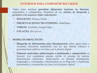 ENTORNOS PARA COMPARTIR RECURSOS
 Todos estos entornos permiten almacenar recursos en Internet,
etiquetarlos y compartirlos. Disponen de un sistema de búsqueda y
permiten a los usuarios dejar comentarios.
 IMÁGENES: Picassa, Flickr…
 PRESENTACIONES MULTIMEDIA: SlideShare…
 VIDEOS: YouTube, GoogleVideo…
 ENLACES: Del.icio.us…
 MODELOS DIDÁCTICOS:
 Búsqueda de información para documentarse sobre algún tema o
encontrar elementos multimedia con los que ilustrar trabajos y
presentaciones públicas en clase con la pizarra digital.
 Elaborar materiales audiovisuales o multimedia y compartirlos en
Internet. Los estudiantes pueden recibir el encargo de realizar
determinados materiales, almacenarlos en Internet debidamente
etiquetados y comentados, referenciarlos en su blog/wiki y finalmente
presentarlos y comentarlos en clase con la pizarra digital.
 