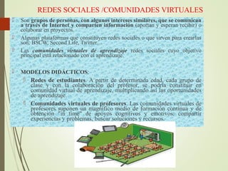 REDES SOCIALES /COMUNIDADES VIRTUALES
 Son grupos de personas, con algunos intereses similares, que se comunican
a través de Internet y comparten información (aportan y esperan recibir) o
colaborar en proyectos.
 Algunas plataformas que constituyen redes sociales o que sirven para crearlas
son: BSCW, Second Life, Twitter…
 Las comunidades virtuales de aprendizaje redes sociales cuyo objetivo
principal está relacionado con el aprendizaje.
 MODELOS DIDÁCTICOS:
 Redes de estudiantes. A partir de determinada edad, cada grupo de
clase y con la colaboración del profesor, se podría constituir en
comunidad virtual de aprendizaje, multiplicando así las oportunidades
de aprendizaje.
 Comunidades virtuales de profesores. Las comunidades virtuales de
profesores suponen un magnífico medio de formación continua y de
obtención "in time" de apoyos cognitivos y emotivos: compartir
experiencias y problemas, buscar soluciones y recursos.
 