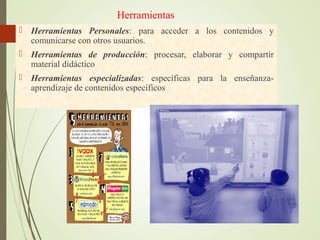Herramientas
 Herramientas Personales: para acceder a los contenidos y
comunicarse con otros usuarios.
 Herramientas de producción: procesar, elaborar y compartir
material didáctico
 Herramientas especializadas: específicas para la enseñanza-
aprendizaje de contenidos específicos
 