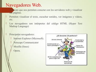 Navegadores Web.
 Software que nos permiten conectar con los servidores web y visualizar
sus páginas.
 Permiten visualizar el texto, escuchar sonidos, ver imágenes y videos,
etc.
 Los navegadores son intérpretes del código HTML (Hyper Text
Markup Language)
 Principales navegadores:
 Internet Explorer (Microsoft).
 Netscape Communicator
 Mozilla (linux)
 Opera.
 