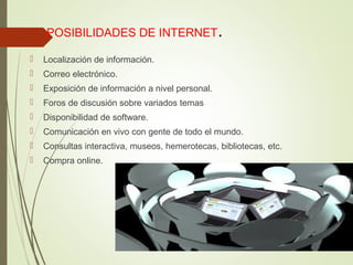 POSIBILIDADES DE INTERNET.
 Localización de información.
 Correo electrónico.
 Exposición de información a nivel personal.
 Foros de discusión sobre variados temas
 Disponibilidad de software.
 Comunicación en vivo con gente de todo el mundo.
 Consultas interactiva, museos, hemerotecas, bibliotecas, etc.
 Compra online.
 