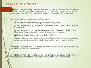 CONCEPTO DE WEB 2.0
 Máxima interacción entre los usuarios y desarrollo de redes
sociales donde puedan expresarse y opinar, buscar y recibir
información de interés, colaborar y crear conocimiento, compartir.
 Distinguimos las siguientes aplicaciones:
 Para expresarse/crear y publicar: blog, wiki...
 Para publicar y buscar información: YouTube, Flickr,
SlideShare,
 Para acceder a información de interés: RSS, XML,
Bloglines, GoogleReader, buscadores especializados...
 Redes sociales: Ning, Second Life, Twitter...
 Otras: calendarios, geo localización, libros virtuales compartidos,
noticias, ofimática on-line, tele formación, pizarras digitales…
 Democratización de las herramientas de acceso a la información
y de elaboración de contenidos.
 La plataforma de trabajo es la propia página web (no es
necesario tener instalado un software cliente en el ordenador.
 