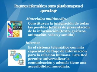 Recursos informáticos como plataforma para el aprendizaje Materiales multimedia .  Constituyen la integración de todas las posibles formas de presentación de la información (texto, gráficos, animación, vídeo y sonido)  Internet Es el sistema telemático con más capacidad de flujo de información para la relación humana. Esta Red permite universalizar la comunicación y además tiene una accesibilidad inmediata.  