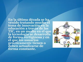 En la última década se ha venido tratando mucho el tema de innovación en la educación a través de las TIC, en un medio en el que la tecnología se desarrolla de forma vertiginosa y en el que los usuarios prácticamente tienen o deben actualizarse de forma constante. 