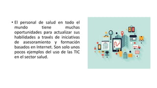 • El personal de salud en todo el
mundo tiene muchas
oportunidades para actualizar sus
habilidades a través de iniciativas
de asesoramiento y formación
basados en Internet. Son solo unos
pocos ejemplos del uso de las TIC
en el sector salud.
 