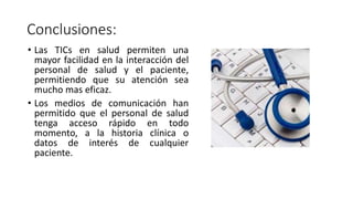 Conclusiones:
• Las TICs en salud permiten una
mayor facilidad en la interacción del
personal de salud y el paciente,
permitiendo que su atención sea
mucho mas eficaz.
• Los medios de comunicación han
permitido que el personal de salud
tenga acceso rápido en todo
momento, a la historia clínica o
datos de interés de cualquier
paciente.
 