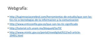 Webgrafía:
• http://tugimnasiacerebral.com/herramientas-de-estudio/que-son-las-
tics-tic-o-tecnologias-de-la-informacion-y-la-comunicacion
• http://www.enticconfio.gov.co/que-son-las-tic-significado
• http://tutorial.cch.unam.mx/bloque4/lasTIC
• http://www.mintic.gov.co/portal/vivedigital/612/w3-article-
19491.html
 