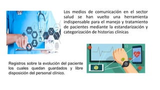Los medios de comunicación en el sector
salud se han vuelto una herramienta
indispensable para el manejo y tratamiento
de pacientes mediante la estandarización y
categorización de historias clínicas
Registros sobre la evolución del paciente
los cuales quedan guardados y libre
disposición del personal clínico.
 