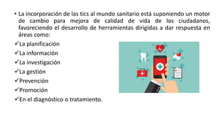 • La incorporación de las tics al mundo sanitario está suponiendo un motor
de cambio para mejora de calidad de vida de los ciudadanos,
favoreciendo el desarrollo de herramientas dirigidas a dar respuesta en
áreas como:
La planificación
La información
La investigación
La gestión
Prevención
Promoción
En el diagnóstico o tratamiento.
 