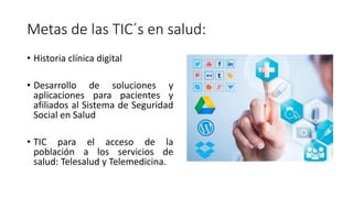 Metas de las TIC´s en salud:
• Historia clínica digital
• Desarrollo de soluciones y
aplicaciones para pacientes y
afiliados al Sistema de Seguridad
Social en Salud
• TIC para el acceso de la
población a los servicios de
salud: Telesalud y Telemedicina.
 