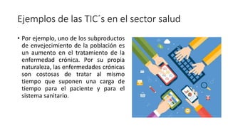 Ejemplos de las TIC´s en el sector salud
• Por ejemplo, uno de los subproductos
de envejecimiento de la población es
un aumento en el tratamiento de la
enfermedad crónica. Por su propia
naturaleza, las enfermedades crónicas
son costosas de tratar al mismo
tiempo que suponen una carga de
tiempo para el paciente y para el
sistema sanitario.
 