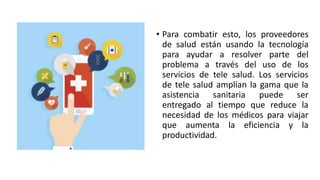 • Para combatir esto, los proveedores
de salud están usando la tecnología
para ayudar a resolver parte del
problema a través del uso de los
servicios de tele salud. Los servicios
de tele salud amplían la gama que la
asistencia sanitaria puede ser
entregado al tiempo que reduce la
necesidad de los médicos para viajar
que aumenta la eficiencia y la
productividad.
 