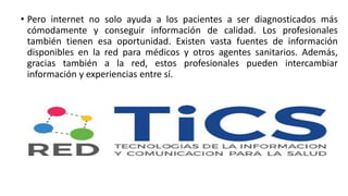 • Pero internet no solo ayuda a los pacientes a ser diagnosticados más
cómodamente y conseguir información de calidad. Los profesionales
también tienen esa oportunidad. Existen vasta fuentes de información
disponibles en la red para médicos y otros agentes sanitarios. Además,
gracias también a la red, estos profesionales pueden intercambiar
información y experiencias entre sí.
 