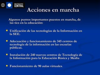 Acciones en marcha  Algunos puntos importantes puestos en marcha, de las tics en la educación: Unificación de las tecnologías de la Información en la SEE. Adecuación y funcionamiento de 345 centros de tecnología de la información en las escuelas públicas. Instalación de 240 nuevos centros de Tecnología de la Información para la Educación Básica y Media Funcionamiento de 90 aulas virtuales . 