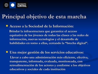 Principal objetivo de esta marcha Acceso a la Sociedad de la Información: Brindar la infraestructura que garantice el acceso equitativo de los jóvenes de todas las clases a las redes de información, nuevas tecnologías y el desarrollo de habilidades en torno a ellas, cerrando la “brecha digital”. Una mejor gestión de los servicios educativos:  Llevar a cabo una administración más eficiente, efectiva, transparente, informada, evaluada, monitoreada, con retroalimentación de los actores y conforme a los objetivos educativos y sociales de cada institución   