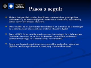 Pasos a seguir Mejorar la capacidad creativa, habilidades comunicativas, participativas, colaborativas y de aprendizaje permanente de los estudiantes, educadores y demás actores del proceso educativo. Dotar al 100% de los educadores de habilidades en el manejo de la tecnología de la información y el desarrollo de material educativo digital. Dotar al 100% de los estudiantes de acceso a la tecnología de la información. Convertir a la escuela en un foco de desarrollo comunitario al abrir sus centros de tecnología de la información a la comunidad. Contar con herramientas interactivas, contenidos nacionales y educativos digitales y en línea pertinentes al currículo y la realidad nacional. 
