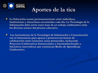 Aportes de la tics La Educación ocurre permanentemente entre individuos, instituciones y situaciones encontradas cada día. La Tecnología de la Información debe servir como base de un trabajo colaborativo entre los diversos actores del proceso educativo. Las herramientas de la Tecnología de Información y Comunicación son el instrumento para apoyar y promover las formas de colaboración tanto existentes como potenciales, incluyendo Proyectos Colaborativos Interescolares o Interinstitucionales e Iniciativas innovadoras que construyan Redes de Aprendizaje Colaborativo.   