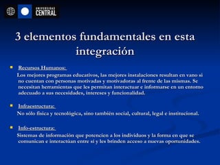 3 elementos fundamentales en esta integración Recursos Humanos:  Los mejores programas educativos, las mejores instalaciones resultan en vano si no cuentan con personas motivadas y motivadoras al frente de las mismas. Se necesitan herramientas que les permitan interactuar e informarse en un entorno adecuado a sus necesidades, intereses y funcionalidad. Infraestructura:  No sólo física y tecnológica, sino también social, cultural, legal e institucional. Info-estructura:  Sistemas de información que potencien a los individuos y la forma en que se comunican e interactúan entre sí y les brinden acceso a nuevas oportunidades.  