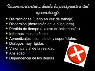 Inconvenientes...desde la perspectiva del
             aprendizaje
 Distracciones  (juego en vez de trabajo)
 Dispersión (desviación en la búsqueda).
 Pérdida de tiempo (exceso de información)
 Informaciones no fiables
 Aprendizajes incompletos y superficiales.
 Diálogos muy rígidos
 Visión parcial de la realidad
 Ansiedad
 Dependencia de los demás
 