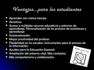 Ventajas...para los estudiantes
   Aprenden con menos tiempo
   Atractivo.
   Acceso a múltiples recursos educativos y entornos de
    aprendizaje. Personalización de los procesos de enseñanza y
    aprendizaje
   Autoevaluación.
   Mayor proximidad del profesor.
   Flexibilidad en los estudios. Instrumentos para el proceso de
    la información.
   Ayudas para la Educación Especial.
   Ampliación del entorno vital. Más contactos.
   Más compañerismo y colaboración.
 