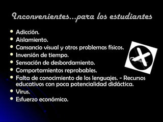 Inconvenientes...para los estudiantes
 Adicción.
 Aislamiento.
 Cansancio visual y otros problemas físicos.
 Inversión de tiempo.
 Sensación de desbordamiento.
 Comportamientos reprobables.
 Falta de conocimiento de los lenguajes. - Recursos
  educativos con poca potencialidad didáctica.
 Virus.
 Esfuerzo económico.
 