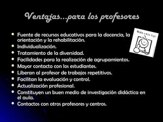 Ventajas...para los profesores
   Fuente de recursos educativos para la docencia, la
    orientación y la rehabilitación.
   Individualización.
   Tratamiento de la diversidad.
   Facilidades para la realización de agrupamientos.
   Mayor contacto con los estudiantes.
   Liberan al profesor de trabajos repetitivos.
   Facilitan la evaluación y control.
   Actualización profesional.
   Constituyen un buen medio de investigación didáctica en
    el aula.
   Contactos con otros profesores y centros.
 