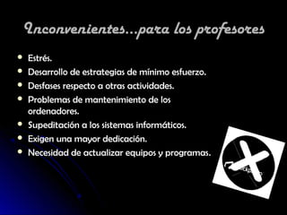 Inconvenientes...para los profesores
   Estrés.
   Desarrollo de estrategias de mínimo esfuerzo.
   Desfases respecto a otras actividades.
   Problemas de mantenimiento de los
    ordenadores.
   Supeditación a los sistemas informáticos.
   Exigen una mayor dedicación.
   Necesidad de actualizar equipos y programas.
 