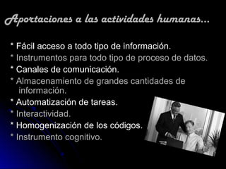 Aportaciones a las actividades humanas...

 * Fácil acceso a todo tipo de información.
 * Instrumentos para todo tipo de proceso de datos.
 * Canales de comunicación.
 * Almacenamiento de grandes cantidades de
    información.
 * Automatización de tareas.
 * Interactividad.
 * Homogenización de los códigos.
 * Instrumento cognitivo.
 