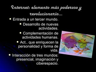Internet: elemento más poderoso y
          revolucionario...
 Entrada  a un tercer mundo.
        Desarrollo de nuevas
                    actividades.
        Complementación de
        actividades humanas.
      Act.. que enriquecen la
      personalidad y forma de
                            vida.
 Interacción de tres mundos:
     presencial, imaginación y
                  ciberespacio.
 