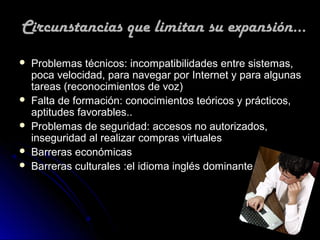 Circunstancias que limitan su expansión...
   Problemas técnicos: incompatibilidades entre sistemas,
    poca velocidad, para navegar por Internet y para algunas
    tareas (reconocimientos de voz)
   Falta de formación: conocimientos teóricos y prácticos,
    aptitudes favorables..
   Problemas de seguridad: accesos no autorizados,
    inseguridad al realizar compras virtuales
   Barreras económicas
   Barreras culturales :el idioma inglés dominante.
 