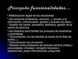 Principales funcionalidades...
* Alfabetización digital de los estudiantes
* Uso personal (profesores, alumnos...): acceso a la
 información, comunicación, gestión y proceso de datos...
 * Gestión del centro: secretaría, biblioteca, gestión de la
 tutoría de alumnos.
* Uso didáctico para facilitar los procesos de enseñanza
 y aprendizaje
 * Comunicación con las familias (a través de la Web de
 centro...)
 * Comunicación con el entorno
 * Relación entre profesores de diversos centros (redes y
 comunidades virtuales): compartir recursos y
 experiencias, pasar informaciones, preguntas.
 