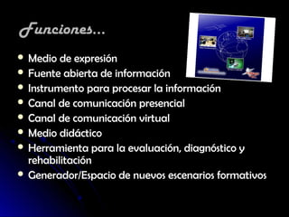 Funciones...
 Medio de expresión
 Fuente abierta de información
 Instrumento para procesar la información
 Canal de comunicación presencial
 Canal de comunicación virtual
 Medio didáctico
 Herramienta para la evaluación, diagnóstico y
  rehabilitación
 Generador/Espacio de nuevos escenarios formativos
 
