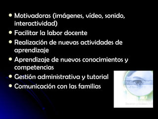  Motivadoras (imágenes, vídeo, sonido,
  interactividad)
 Facilitar la labor docente
 Realización de nuevas actividades de
  aprendizaje
 Aprendizaje de nuevos conocimientos y
  competencias
 Gestión administrativa y tutorial
 Comunicación con las familias
 