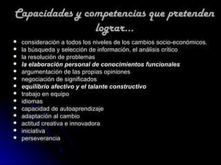 Capacidades y competencias que pretenden
                lograr...
   consideración a todos los niveles de los cambios socio-económicos.
   la búsqueda y selección de información, el análisis crítico
   la resolución de problemas
   la elaboración personal de conocimientos funcionales
   argumentación de las propias opiniones
   negociación de significados
   equilibrio afectivo y el talante constructivo
   trabajo en equipo
   idiomas
   capacidad de autoaprendizaje
   adaptación al cambio
   actitud creativa e innovadora
   iniciativa
   perseverancia
 