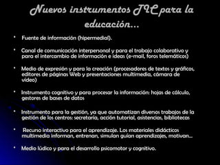 Nuevos instrumentos TIC para la
                 educación...
* Fuente de información (hipermedial).

* Canal de comunicación interpersonal y para el trabajo colaborativo y
  para el intercambio de información e ideas (e-mail, foros telemáticos)

* Medio de expresión y para la creación (procesadores de textos y gráficos,
  editores de páginas Web y presentaciones multimedia, cámara de
  vídeo)

* Instrumento cognitivo y para procesar la información: hojas de cálculo,
  gestores de bases de datos

* Instrumento para la gestión, ya que automatizan diversos trabajos de la
  gestión de los centros: secretaría, acción tutorial, asistencias, bibliotecas

*   Recurso interactivo para el aprendizaje. Los materiales didácticos
    multimedia informan, entrenan, simulan guían aprendizajes, motivan...

* Medio lúdico y para el desarrollo psicomotor y cognitivo.
 