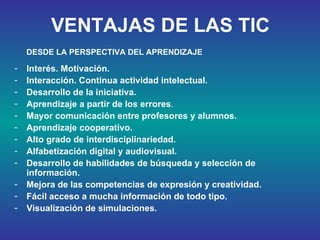 VENTAJAS DE LAS TIC Interés. Motivación. Interacción. Continua actividad intelectual. Desarrollo de la iniciativa.   Aprendizaje a partir de los errores .  Mayor comunicación entre profesores y alumnos. Aprendizaje cooperativo.  Alto grado de interdisciplinariedad.  Alfabetización digital y audiovisual.  Desarrollo de habilidades de búsqueda y selección de información.  Mejora de las competencias de expresión y creatividad.   Fácil acceso a mucha información de todo tipo.  Visualización de simulaciones.   DESDE LA PERSPECTIVA DEL APRENDIZAJE 
