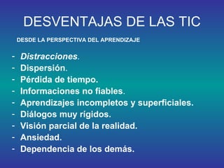 DESVENTAJAS DE LAS TIC Distracciones .   Dispersión .  Pérdida de tiempo.   Informaciones no fiables .  Aprendizajes incompletos y superficiales.  Diálogos muy rígidos.   Visión parcial de la realidad.  Ansiedad.  Dependencia de los demás.   DESDE LA PERSPECTIVA DEL APRENDIZAJE 