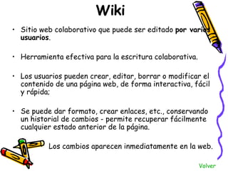 Wiki <ul><li>Sitio web colaborativo que puede ser editado  por varios usuarios .  </li></ul><ul><li>Herramienta efectiva p...