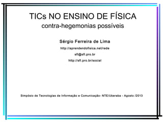 TICs NO ENSINO DE FÍSICA
contra-hegemonias possíveis
Sérgio Ferreira de Lima
http://aprendendofisica.net/rede
sfl@sfl.pro.br
http://sfl.pro.br/social
Simpósio de Tecnologias de Informação e Comunicação- NTE/Uberaba - Agosto /2013
 