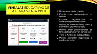  Herramienta digital gratuita.
 Permite crear presentaciones no
lineales.
 Contiene organizadores de
información predeterminados.
 Reproduce videos de forma rápida y
sistemática (automatización).
 Permite crear presentaciones de
forma colaborativa y en tiempo real.
 Tiene la función de autoguardado.
 Permite comentar diapositivas o
cuadros de texto.
VENTAJAS EDUCATIVAS DE
LA HERRAMIENTA PREZI
 