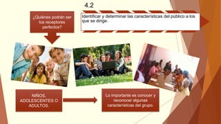 4.2
Identificar y determinar las características del público a los
que se dirige.
¿Quiénes podrán ser
los receptores
perfectos?
NIÑOS,
ADOLESCENTES O
ADULTOS.
Lo importante es conocer y
reconocer algunas
características del grupo.
 