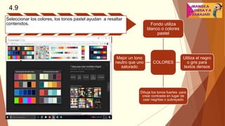 4.9
Seleccionar los colores, los tonos pastel ayudan a resaltar
contenidos.
COLORES
Fondo utiliza
blanco o colores
pastel
Utiliza el negro
o gris para
textos densos
Dibuja los tonos fuertes para
crear contraste en lugar de
usar negritas o subrayado
Mejor un tono
neutro que uno
saturado
 