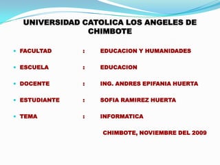 UNIVERSIDAD CATOLICA LOS ANGELES DE CHIMBOTE FACULTAD  		:	EDUCACION Y HUMANIDADES ESCUELA 		:	EDUCACION  DOCENTE		:	ING. ANDRES EPIFANIA HUERTA ESTUDIANTE		:	SOFIA RAMIREZ HUERTA TEMA			:	INFORMATICA   CHIMBOTE, NOVIEMBRE DEL 2009 