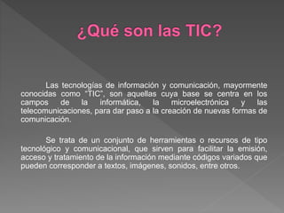 Las tecnologías de información y comunicación, mayormente
conocidas como “TIC”, son aquellas cuya base se centra en los
campos de la informática, la microelectrónica y las
telecomunicaciones, para dar paso a la creación de nuevas formas de
comunicación.
Se trata de un conjunto de herramientas o recursos de tipo
tecnológico y comunicacional, que sirven para facilitar la emisión,
acceso y tratamiento de la información mediante códigos variados que
pueden corresponder a textos, imágenes, sonidos, entre otros.
 