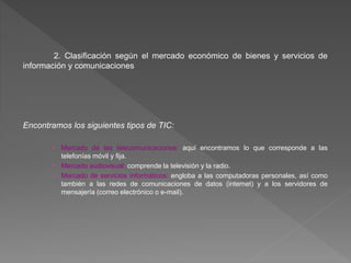 2. Clasificación según el mercado económico de bienes y servicios de
información y comunicaciones
Encontramos los siguientes tipos de TIC:
• Mercado de las telecomunicaciones: aquí encontramos lo que corresponde a las
telefonías móvil y fija.
• Mercado audiovisual: comprende la televisión y la radio.
• Mercado de servicios informáticos: engloba a las computadoras personales, así como
también a las redes de comunicaciones de datos (internet) y a los servidores de
mensajería (correo electrónico o e-mail).
 