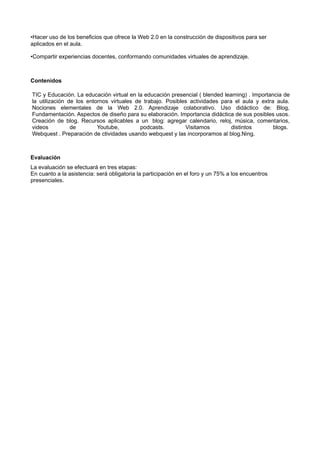 •Hacer uso de los beneficios que ofrece la Web 2.0 en la construcción de dispositivos para ser
aplicados en el aula.

•Compartir experiencias docentes, conformando comunidades virtuales de aprendizaje.



Contenidos

TIC y Educación. La educación virtual en la educación presencial ( blended learning) . Importancia de
la utilización de los entornos virtuales de trabajo. Posibles actividades para el aula y extra aula.
Nociones elementales de la Web 2.0. Aprendizaje colaborativo. Uso didáctico de: Blog,
Fundamentación. Aspectos de diseño para su elaboración. Importancia didáctica de sus posibles usos.
Creación de blog. Recursos aplicables a un blog: agregar calendario, reloj, música, comentarios,
videos          de        Youtube,         podcasts.        Visitamos         distintos        blogs.
Webquest . Preparación de ctividades usando webquest y las incorporamos al blog.Ning.



Evaluación
La evaluación se efectuará en tres etapas:
En cuanto a la asistencia: será obligatoria la participación en el foro y un 75% a los encuentros
presenciales.
 