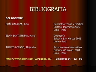 BIBLIOGRAFIA DEL DOCENTE: GOÑI GALARZA, Juan Geometría Teoría y Práctica Editorial Ingeniería 2005 Lima – Perú SILVA SANTISTEBAN, Mario Geometría Editorial San Marcos 2005 Lima – Perú TORRES LOZANO, Alejandro Razonamiento Matemático Ediciones Cuzcano  2004 Lima – Perú http://www.cabri.com/v2/pages/es/   Chiclayo: 14 – 12 - 08 