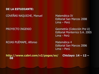 DE LA ESTUDIANTE: COVEÑAS NAQUICHE, Manuel Matemática IV Editorial San Marcos 2008 Lima – Perú PROYECTO INGENIO Geometría (Colección Pre U)  Editorial Monterrico S.A. 2005 Lima - Perú   ROJAS PUÉMAPE, Alfonso Matemática 4 Editorial San Marcos 2006 Lima – Perú http://www.cabri.com/v2/pages/es/   Chiclayo: 14 – 12 – 08  