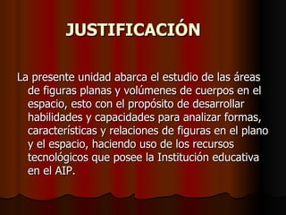JUSTIFICACIÓN La presente unidad abarca el estudio de las áreas de figuras planas y volúmenes de cuerpos en el espacio, esto con el propósito de desarrollar habilidades y capacidades para analizar formas, características y relaciones de figuras en el plano y el espacio, haciendo uso de los recursos tecnológicos que posee la Institución educativa en el AIP. 